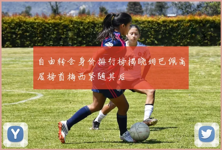 自由转会身价排行榜揭晓姆巴佩高居榜首梅西紧随其后