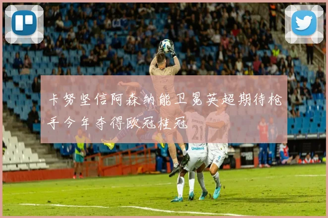 卡努坚信阿森纳能卫冕英超期待枪手今年夺得欧冠桂冠