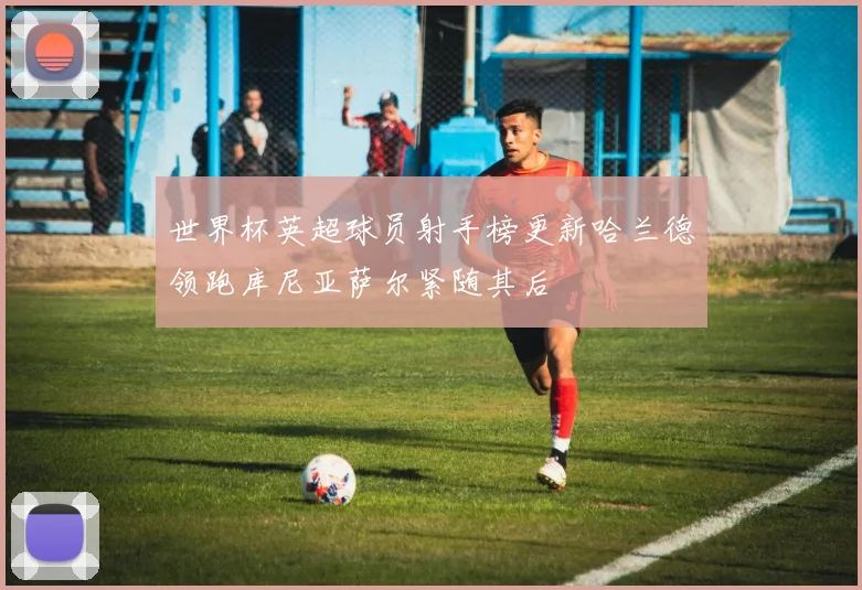 世界杯英超球员射手榜更新哈兰德领跑库尼亚萨尔紧随其后