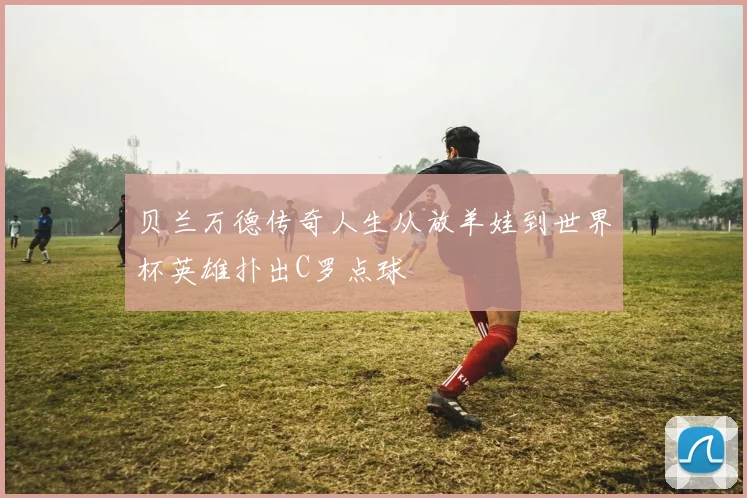 贝兰万德传奇人生从放羊娃到世界杯英雄扑出C罗点球