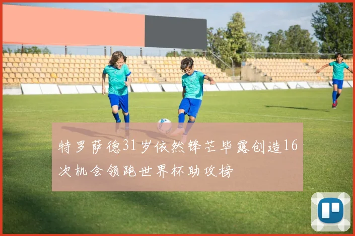 特罗萨德31岁依然锋芒毕露创造16次机会领跑世界杯助攻榜