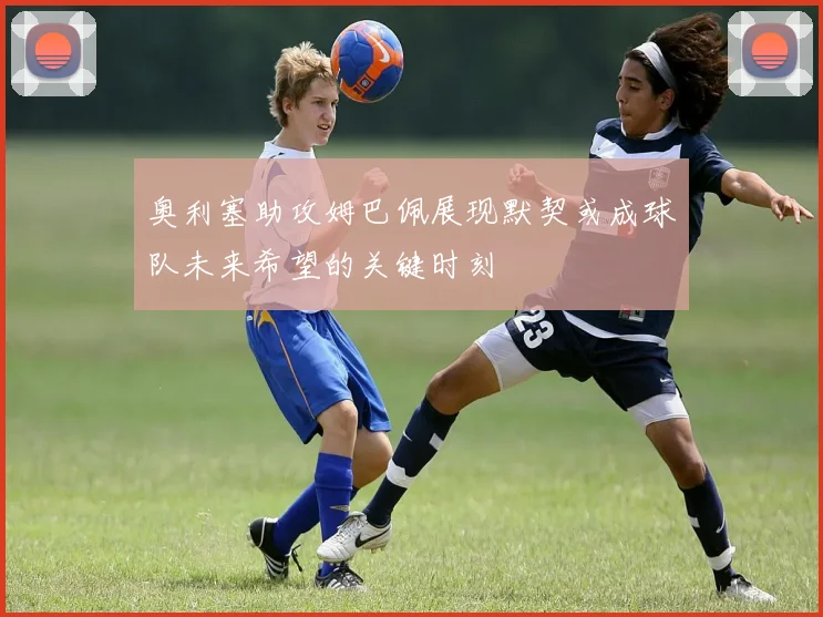 奥利塞助攻姆巴佩展现默契或成球队未来希望的关键时刻