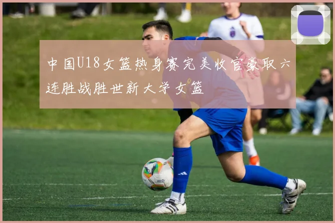 中国U18女篮热身赛完美收官豪取六连胜战胜世新大学女篮