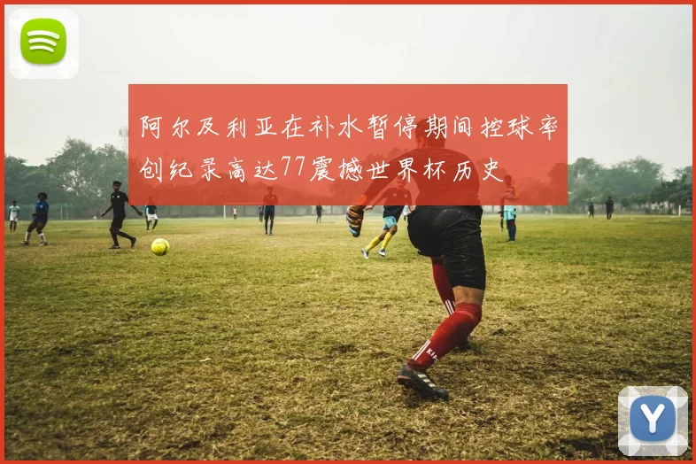 阿尔及利亚在补水暂停期间控球率创纪录高达77震撼世界杯历史