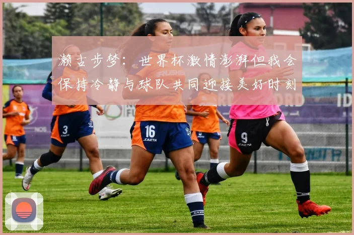 濑古步梦：世界杯激情澎湃但我会保持冷静与球队共同迎接美好时刻