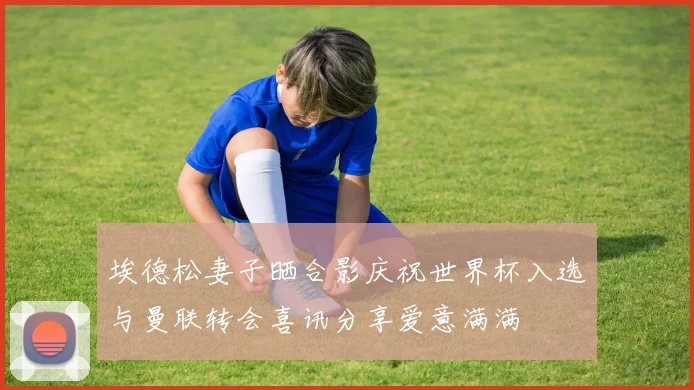 埃德松妻子晒合影庆祝世界杯入选与曼联转会喜讯分享爱意满满
