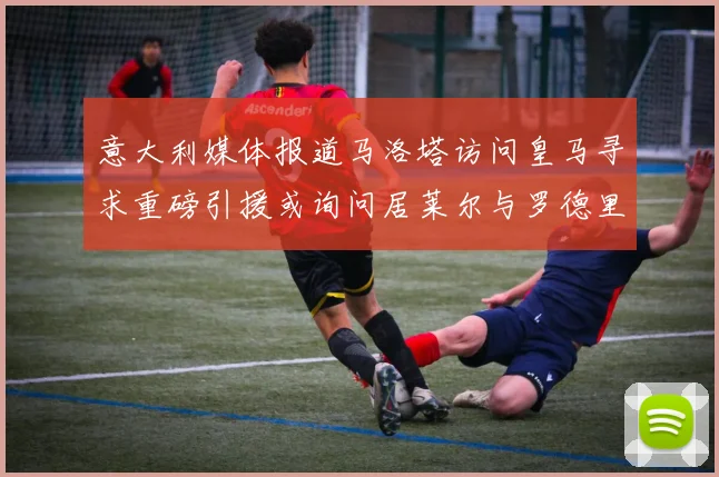 意大利媒体报道马洛塔访问皇马寻求重磅引援或询问居莱尔与罗德里戈