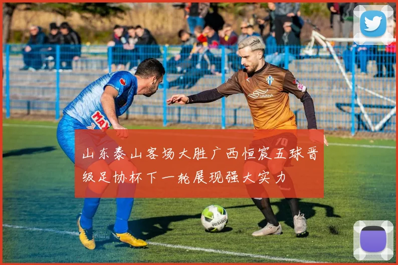 山东泰山客场大胜广西恒宸五球晋级足协杯下一轮展现强大实力