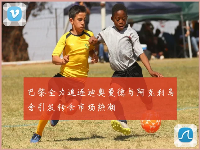 巴黎全力追逐迪奥曼德与阿克利乌舍引发转会市场热潮